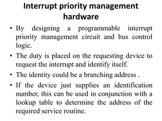Interrupt priority management
hardware
• By designing a programmable interrupt
priority management circuit and bus control
logic.
• The duty is placed on the requesting device to
request the interrupt and identify itself.
• The identity could be a branching address .
• If the device just supplies an identification
number, this can be used in conjunction with a
lookup table to determine the address of the
required service routine.
 