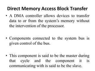 Direct Memory Access Block Transfer
• A DMA controller allows devices to transfer
data to or from the system’s memory without
the intervention of the processor.
• Components connected to the system bus is
given control of the bus.
• This component is said to be the master during
that cycle and the component it is
communicating with is said to be the slave.
 