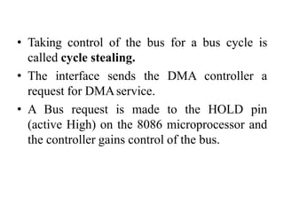 • Taking control of the bus for a bus cycle is
called cycle stealing.
• The interface sends the DMA controller a
request for DMAservice.
• A Bus request is made to the HOLD pin
(active High) on the 8086 microprocessor and
the controller gains control of the bus.
 