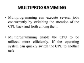 MULTIPROGRAMMING
• Multiprogramming can execute several jobs
concurrently by switching the attention of the
CPU back and forth among them.
• Multiprogramming enable the CPU to be
utilized more efficiently. If the operating
system can quickly switch the CPU to another
task
 