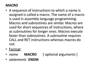 MACRO
• A sequence of instructions to which a name is
assigned is called a macro. The name of a macro
is used in assembly language programming.
Macros and subroutines are similar. Macros are
used for short sequences of instructions, where
as subroutines for longer ones. Macros execute
faster than subroutines. A subroutine requires
CALL and RET instructions whereas macros do
not.
• Format:
• name MACRO [ optional arguments ]
• statements ENDM
 