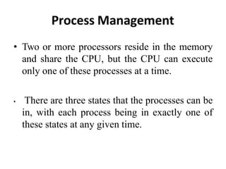 Process Management
• Two or more processors reside in the memory
and share the CPU, but the CPU can execute
only one of these processes at a time.
• There are three states that the processes can be
in, with each process being in exactly one of
these states at any given time.
 