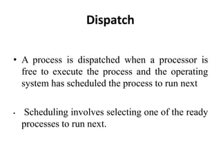 Dispatch
• A process is dispatched when a processor is
free to execute the process and the operating
system has scheduled the process to run next
• Scheduling involves selecting one of the ready
processes to run next.
 