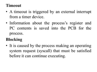 Timeout
• A timeout is triggered by an external interrupt
from a timer device.
• Information about the process’s register and
PC contents is saved into the PCB for the
process.
Blocking
• It is caused by the process making an operating
system request (syscall) that must be satisfied
before it can continue executing.
 