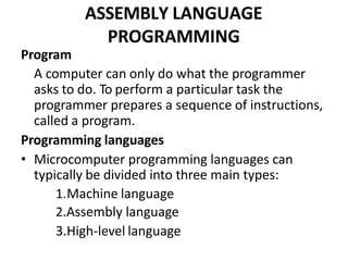 ASSEMBLY LANGUAGE
PROGRAMMING
Program
A computer can only do what the programmer
asks to do. To perform a particular task the
programmer prepares a sequence of instructions,
called a program.
Programming languages
• Microcomputer programming languages can
typically be divided into three main types:
1.Machine language
2.Assembly language
3.High-level language
 