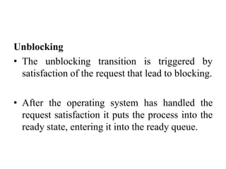 Unblocking
• The unblocking transition is triggered by
satisfaction of the request that lead to blocking.
• After the operating system has handled the
request satisfaction it puts the process into the
ready state, entering it into the ready queue.
 