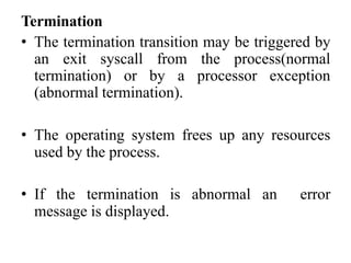 Termination
• The termination transition may be triggered by
an exit syscall from the process(normal
termination) or by a processor exception
(abnormal termination).
• The operating system frees up any resources
used by the process.
• If the termination is abnormal an error
message is displayed.
 