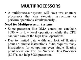 MULTIPROCESSORS
• A multiprocessor system will have two or more
processors that can execute instructions or
perform operations simultaneously.
Need for Multiprocessor Systems
• Some processor like DMA controllers can help
8086 with low level operations, while the CPU
can take care of the high level operations
• Due to limited data width and lack of floating
point arithmetic instructions, 8086 requires many
instructions for computing even single floating
point operation. For this Numeric Data Processor
(8087), can help 8086 processor.
 