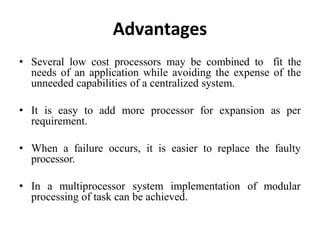 Advantages
• Several low cost processors may be combined to fit the
needs of an application while avoiding the expense of the
unneeded capabilities of a centralized system.
• It is easy to add more processor for expansion as per
requirement.
• When a failure occurs, it is easier to replace the faulty
processor.
• In a multiprocessor system implementation of modular
processing of task can be achieved.
 