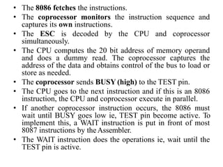 • The 8086 fetches the instructions.
• The coprocessor monitors the instruction sequence and
captures its own instructions.
• The ESC is decoded by the CPU and coprocessor
simultaneously.
• The CPU computes the 20 bit address of memory operand
and does a dummy read. The coprocessor captures the
address of the data and obtains control of the bus to load or
store as needed.
• The coprocessor sends BUSY (high) to the TEST pin.
• The CPU goes to the next instruction and if this is an 8086
instruction, the CPU and coprocessor execute in parallel.
• If another coprocessor instruction occurs, the 8086 must
wait until BUSY goes low ie, TEST pin become active. To
implement this, a WAIT instruction is put in front of most
8087 instructions by theAssembler.
• The WAIT instruction does the operations ie, wait until the
TEST pin is active.
 