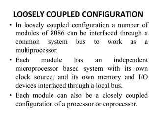 LOOSELY COUPLED CONFIGURATION
• In loosely coupled configuration a number of
modules of 8086 can be interfaced through a
common system bus to work as a
multiprocessor.
• Each module has an independent
microprocessor based system with its own
clock source, and its own memory and I/O
devices interfaced through a local bus.
• Each module can also be a closely coupled
configuration of a processor or coprocessor.
 