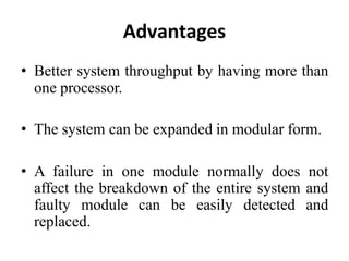 Advantages
• Better system throughput by having more than
one processor.
• The system can be expanded in modular form.
• A failure in one module normally does not
affect the breakdown of the entire system and
faulty module can be easily detected and
replaced.
 