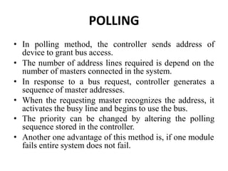 POLLING
• In polling method, the controller sends address of
device to grant bus access.
• The number of address lines required is depend on the
number of masters connected in the system.
• In response to a bus request, controller generates a
sequence of master addresses.
• When the requesting master recognizes the address, it
activates the busy line and begins to use the bus.
• The priority can be changed by altering the polling
sequence stored in the controller.
• Another one advantage of this method is, if one module
fails entire system does not fail.
 