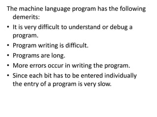 The machine language program has the following
demerits:
• It is very difficult to understand or debug a
program.
• Program writing is difficult.
• Programs are long.
• More errors occur in writing the program.
• Since each bit has to be entered individually
the entry of a program is very slow.
 