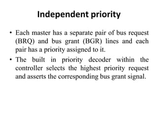 Independent priority
• Each master has a separate pair of bus request
(BRQ) and bus grant (BGR) lines and each
pair has a priority assigned to it.
• The built in priority decoder within the
controller selects the highest priority request
and asserts the corresponding bus grant signal.
 