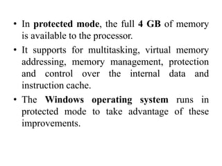 • In protected mode, the full 4 GB of memory
is available to the processor.
• It supports for multitasking, virtual memory
addressing, memory management, protection
and control over the internal data and
instruction cache.
• The Windows operating system runs in
protected mode to take advantage of these
improvements.
 