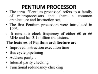 PENTIUM PROCESSOR
• The term ‘’Pentium processor’ refers to a family
of microprocessors that share a common
architecture and instruction set.
• The first Pentium processors were introduced in
1993.
• It runs at a clock frequency of either 60 or 66
MHz and has 3.1 million transistors.
The features of Pentium architecture are
• Improved instruction execution time
• Bus cycle pipelining
• Address parity .
• Internal parity checking
• Functional redundancy checking
 