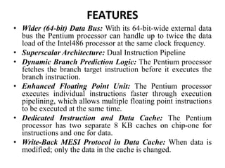 FEATURES
• Wider (64-bit) Data Bus: With its 64-bit-wide external data
bus the Pentium processor can handle up to twice the data
load of the Intel486 processor at the same clock frequency.
• Superscalar Architecture: Dual Instruction Pipeline
• Dynamic Branch Prediction Logic: The Pentium processor
fetches the branch target instruction before it executes the
branch instruction.
• Enhanced Floating Point Unit: The Pentium processor
executes individual instructions faster through execution
pipelining, which allows multiple floating point instructions
to be executed at the same time.
• Dedicated Instruction and Data Cache: The Pentium
processor has two separate 8 KB caches on chip-one for
instructions and one for data.
• Write-Back MESI Protocol in Data Cache: When data is
modified; only the data in the cache is changed.
 
