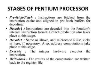 STAGES OF PENTIUM PROCESSOR
• Pre-fetch/Fetch : Instructions are fetched from the
instruction cache and aligned in pre-fetch buffers for
decoding.
• Decode1 : Instructions are decoded into the Pentium's
internal instruction format. Branch prediction also takes
place at this stage.
• Decode2 : Same as above, and microcode ROM kicks
in here, if necessary. Also, address computations take
place at this stage.
• Execute : The integer hardware executes the
instruction.
• Write-back : The results of the computation are written
back to the register file.
 