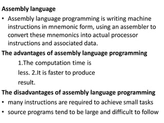 Assembly language
• Assembly language programming is writing machine
instructions in mnemonic form, using an assembler to
convert these mnemonics into actual processor
instructions and associated data.
The advantages of assembly language programming
1.The computation time is
less. 2.It is faster to produce
result.
The disadvantages of assembly language programming
• many instructions are required to achieve small tasks
• source programs tend to be large and difficult to follow
 