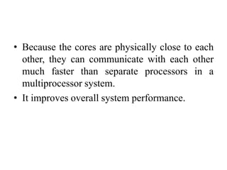 • Because the cores are physically close to each
other, they can communicate with each other
much faster than separate processors in a
multiprocessor system.
• It improves overall system performance.
 
