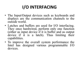 I/O INTERFACING
• The Input/Output devices such as keyboards and
displays are the communication channels to the
outside world.
• Latches and buffers are used for I/O interfacing.
They once hardwired, perform only one function
(either as input device if it is buffer and as output
device if it is a latch). Thus limiting their
capabilities.
• To improve the overall system performance the
Intel has designed various programmable I/O
devices.
 