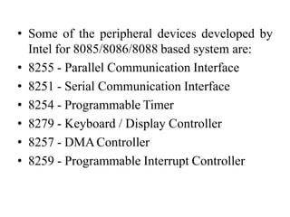 • Some of the peripheral devices developed by
Intel for 8085/8086/8088 based system are:
• 8255 - Parallel Communication Interface
• 8251 - Serial Communication Interface
• 8254 - Programmable Timer
• 8279 - Keyboard / Display Controller
• 8257 - DMAController
• 8259 - Programmable Interrupt Controller
 