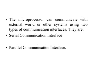• The microprocessor can communicate with
external world or other systems using two
types of communication interfaces. They are:
• Serial Communication Interface
• Parallel Communication Interface.
 