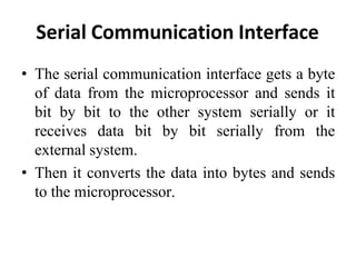 Serial Communication Interface
• The serial communication interface gets a byte
of data from the microprocessor and sends it
bit by bit to the other system serially or it
receives data bit by bit serially from the
external system.
• Then it converts the data into bytes and sends
to the microprocessor.
 