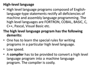 High-level language
• High level language programs composed of English-
language-type statements rectify all deficiencies of
machine and assembly language programming. The
high level languages are FORTRON, COBAL, BASIC, C,
C++, Pascal, Visual Basic etc.
The high level language program has the following
demerits:
• One has to learn the special rules for writing
programs in a particular high level language.
• Low speed.
• A compiler has to be provided to convert a high level
language program into a machine language
program. The compiler is costly.
 