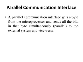 Parallel Communication Interface
• A parallel communication interface gets a byte
from the microprocessor and sends all the bits
in that byte simultaneously (parallel) to the
external system and vice-versa.
 