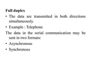 Full duplex
• The data are transmitted in both directions
simultaneously.
• Example : Telephone
The data in the serial communication may be
sent in two formats:
• Asynchronous
• Synchronous
 