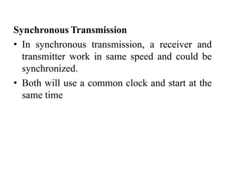 Synchronous Transmission
• In synchronous transmission, a receiver and
transmitter work in same speed and could be
synchronized.
• Both will use a common clock and start at the
same time
 