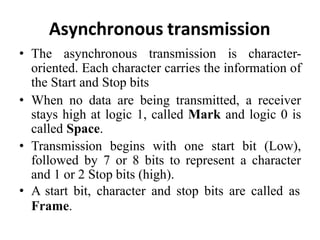 Asynchronous transmission
• The asynchronous transmission is character-
oriented. Each character carries the information of
the Start and Stop bits
• When no data are being transmitted, a receiver
stays high at logic 1, called Mark and logic 0 is
called Space.
• Transmission begins with one start bit (Low),
followed by 7 or 8 bits to represent a character
and 1 or 2 Stop bits (high).
• A start bit, character and stop bits are called as
Frame.
 