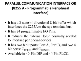 PARALLEL COMMUNICATION INTERFACE OR
(8255 A - Programmable Peripheral
Interface)
• It has a 3-state bi-directional 8-bit buffer which
interfaces the 8255Ato the sys-tem data bus.
• It has 24 programmable I/O Pins.
• It reduces the external logic normally needed
to interface peripheral devices.
• It has two 8 bit ports: Port A, Port B, and two 4
bit ports: CUPPER and CLOWER.
• Available in 40-Pin DIP and 44-Pin PLCC.
 