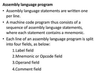 Assembly language program
• Assembly language statements are written one
per line.
• A machine code program thus consists of a
sequence of assembly language statements,
where each statement contains a mnemonic.
• Each line of an assembly language program is split
into four fields, as below:
1.Label field
2.Mnemonic or Opcode field
3.Operand field
4.Comment field
 