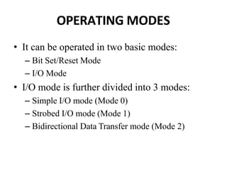 OPERATING MODES
• It can be operated in two basic modes:
– Bit Set/Reset Mode
– I/O Mode
• I/O mode is further divided into 3 modes:
– Simple I/O mode (Mode 0)
– Strobed I/O mode (Mode 1)
– Bidirectional Data Transfer mode (Mode 2)
 