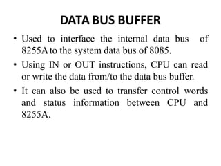 DATA BUS BUFFER
• Used to interface the internal data bus of
8255Ato the system data bus of 8085.
• Using IN or OUT instructions, CPU can read
or write the data from/to the data bus buffer.
• It can also be used to transfer control words
and status information between CPU and
8255A.
 
