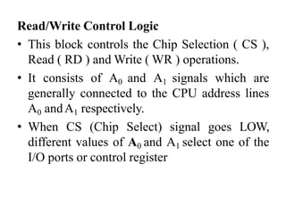 Read/Write Control Logic
• This block controls the Chip Selection ( CS ),
Read ( RD ) and Write ( WR ) operations.
• It consists of A0 and A1 signals which are
generally connected to the CPU address lines
A0 andA1 respectively.
• When CS (Chip Select) signal goes LOW,
different values of A0 and A1 select one of the
I/O ports or control register
 