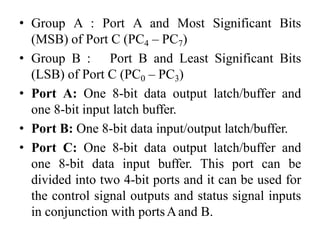 • Group A : Port A and Most Significant Bits
(MSB) of Port C (PC4 – PC7)
• Group B : Port B and Least Significant Bits
(LSB) of Port C (PC0 – PC3)
• Port A: One 8-bit data output latch/buffer and
one 8-bit input latch buffer.
• Port B: One 8-bit data input/output latch/buffer.
• Port C: One 8-bit data output latch/buffer and
one 8-bit data input buffer. This port can be
divided into two 4-bit ports and it can be used for
the control signal outputs and status signal inputs
in conjunction with portsAand B.
 