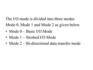 The I/O mode is divided into three modes
Mode 0, Mode 1 and Mode 2 as given below.
• Mode 0 – Basic I/O Mode
• Mode 1 – Strobed I/O Mode
• Mode 2 – Bi-directional data transfer mode
 