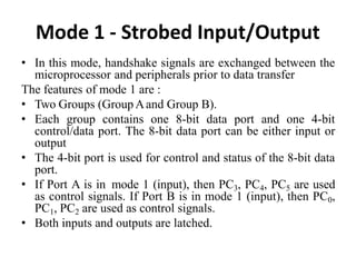 Mode 1 - Strobed Input/Output
• In this mode, handshake signals are exchanged between the
microprocessor and peripherals prior to data transfer
The features of mode 1 are :
• Two Groups (GroupAand Group B).
• Each group contains one 8-bit data port and one 4-bit
control/data port. The 8-bit data port can be either input or
output
• The 4-bit port is used for control and status of the 8-bit data
port.
• If Port A is in mode 1 (input), then PC3, PC4, PC5 are used
as control signals. If Port B is in mode 1 (input), then PC0,
PC1, PC2 are used as control signals.
• Both inputs and outputs are latched.
 
