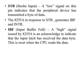 • STB (Strobe Input) – A “low” signal on this
pin indicates that the peripheral device has
transmitted a byte of data.
• The 8255A in response to STB , generates IBF
and INTR.
• IBF (Input Buffer Full) – A “high” signal
issued by 8255A is an acknowledge to indicate
that the input latch has received the data byte.
This is reset when the CPU reads the data.
 