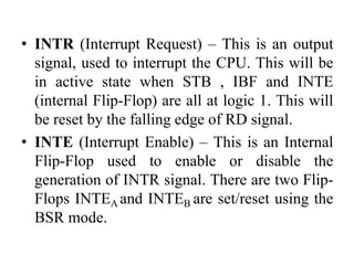 • INTR (Interrupt Request) – This is an output
signal, used to interrupt the CPU. This will be
in active state when STB , IBF and INTE
(internal Flip-Flop) are all at logic 1. This will
be reset by the falling edge of RD signal.
• INTE (Interrupt Enable) – This is an Internal
Flip-Flop used to enable or disable the
generation of INTR signal. There are two Flip-
Flops INTEA and INTEB are set/reset using the
BSR mode.
 