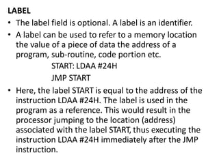 LABEL
• The label field is optional. A label is an identifier.
• A label can be used to refer to a memory location
the value of a piece of data the address of a
program, sub-routine, code portion etc.
START: LDAA #24H
JMP START
• Here, the label START is equal to the address of the
instruction LDAA #24H. The label is used in the
program as a reference. This would result in the
processor jumping to the location (address)
associated with the label START, thus executing the
instruction LDAA #24H immediately after the JMP
instruction.
 