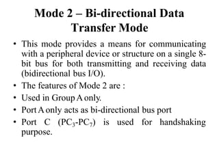Mode 2 – Bi-directional Data
Transfer Mode
• This mode provides a means for communicating
with a peripheral device or structure on a single 8-
bit bus for both transmitting and receiving data
(bidirectional bus I/O).
• The features of Mode 2 are :
• Used in GroupAonly.
• PortAonly acts as bi-directional bus port
• Port C (PC3-PC7) is used for handshaking
purpose.
 