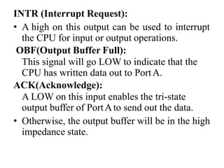 INTR (Interrupt Request):
• A high on this output can be used to interrupt
the CPU for input or output operations.
OBF(Output Buffer Full):
This signal will go LOW to indicate that the
CPU has written data out to PortA.
ACK(Acknowledge):
A LOW on this input enables the tri-state
output buffer of PortAto send out the data.
• Otherwise, the output buffer will be in the high
impedance state.
 