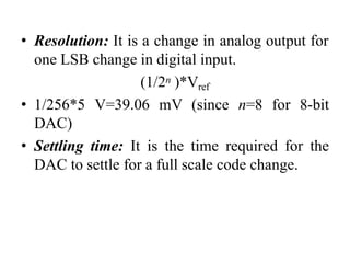 • Resolution: It is a change in analog output for
one LSB change in digital input.
(1/2n )*Vref
• 1/256*5 V=39.06 mV (since n=8 for 8-bit
DAC)
• Settling time: It is the time required for the
DAC to settle for a full scale code change.
 