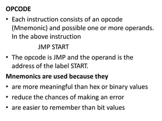 OPCODE
• Each instruction consists of an opcode
(Mnemonic) and possible one or more operands.
In the above instruction
JMP START
• The opcode is JMP and the operand is the
address of the label START.
Mnemonics are used because they
• are more meaningful than hex or binary values
• reduce the chances of making an error
• are easier to remember than bit values
 
