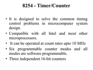 8254 - Timer/Counter
• It is designed to solve the common timing
control problems in microcomputer system
design.
• Compatible with all Intel and most other
microprocessors.
• It can be operated at count rates upto 10 MHz
• Six programmable counter modes and all
modes are software programmable.
• Three independent 16-bit counters
 